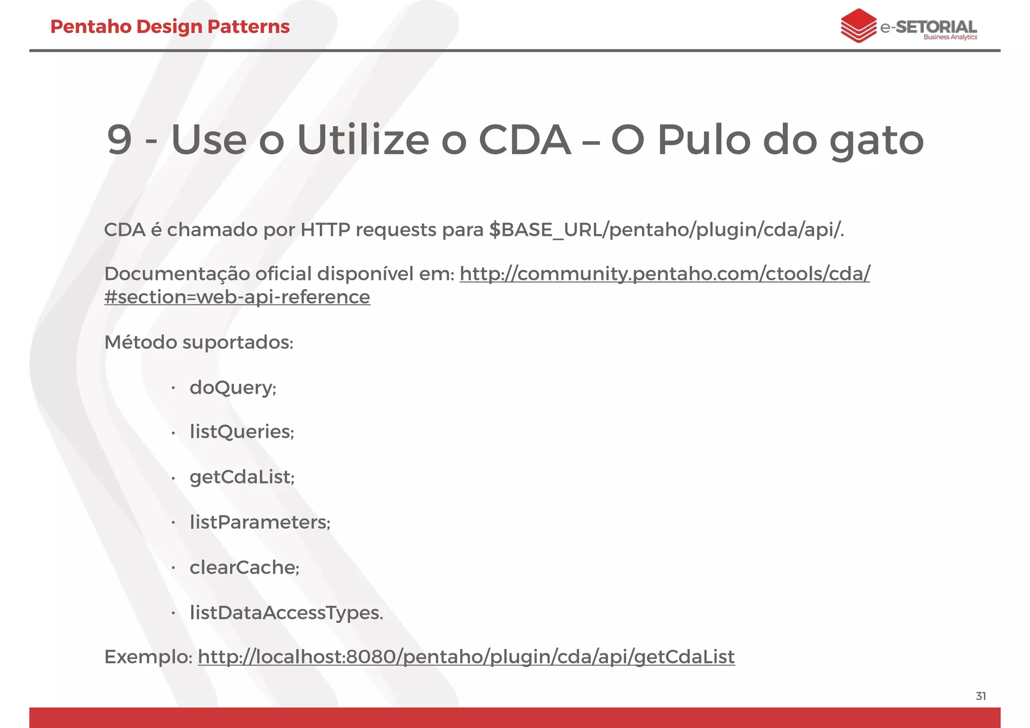 Pentaho Design Patterns
9 - Use o Utilize o CDA – O Pulo do gato
CDA é chamado por HTTP requests para $BASE_URL/pentaho/plugin/cda/api/.
Documentação oﬁcial disponível em: http://community.pentaho.com/ctools/cda/
#section=web-api-reference
Método suportados:
• doQuery;
• listQueries;
• getCdaList;
• listParameters;
• clearCache;
• listDataAccessTypes.
Exemplo: http://localhost:8080/pentaho/plugin/cda/api/getCdaList
31
 