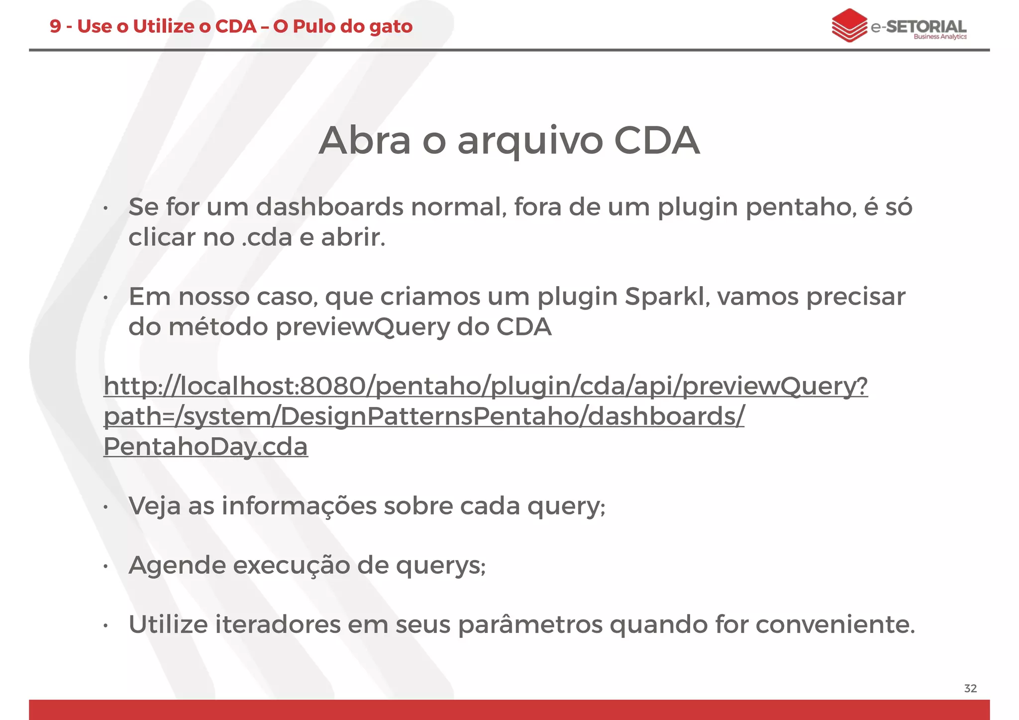 32
9 - Use o Utilize o CDA – O Pulo do gato
Abra o arquivo CDA
• Se for um dashboards normal, fora de um plugin pentaho, é só
clicar no .cda e abrir.
• Em nosso caso, que criamos um plugin Sparkl, vamos precisar
do método previewQuery do CDA
http://localhost:8080/pentaho/plugin/cda/api/previewQuery?
path=/system/DesignPatternsPentaho/dashboards/
PentahoDay.cda
• Veja as informações sobre cada query;
• Agende execução de querys;
• Utilize iteradores em seus parâmetros quando for conveniente.
 