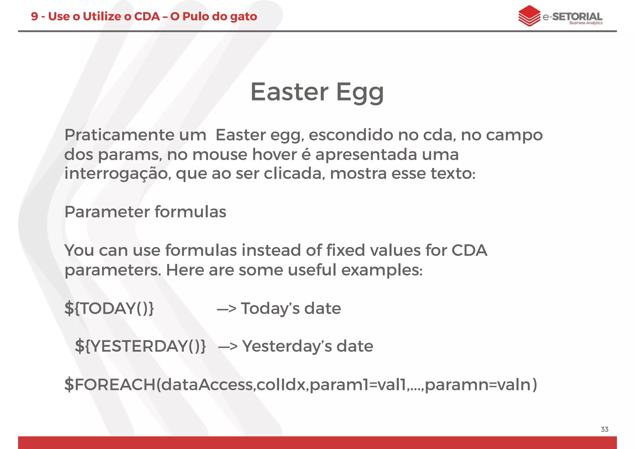 33
9 - Use o Utilize o CDA – O Pulo do gato
Easter Egg
Praticamente um  Easter egg, escondido no cda, no campo
dos params, no mouse hover é apresentada uma
interrogação, que ao ser clicada, mostra esse texto:
Parameter formulas
You can use formulas instead of ﬁxed values for CDA
parameters. Here are some useful examples:
${TODAY()} —> Today’s date
${YESTERDAY()} —> Yesterday’s date
$FOREACH(dataAccess,colIdx,param1=val1,...,paramn=valn)
 