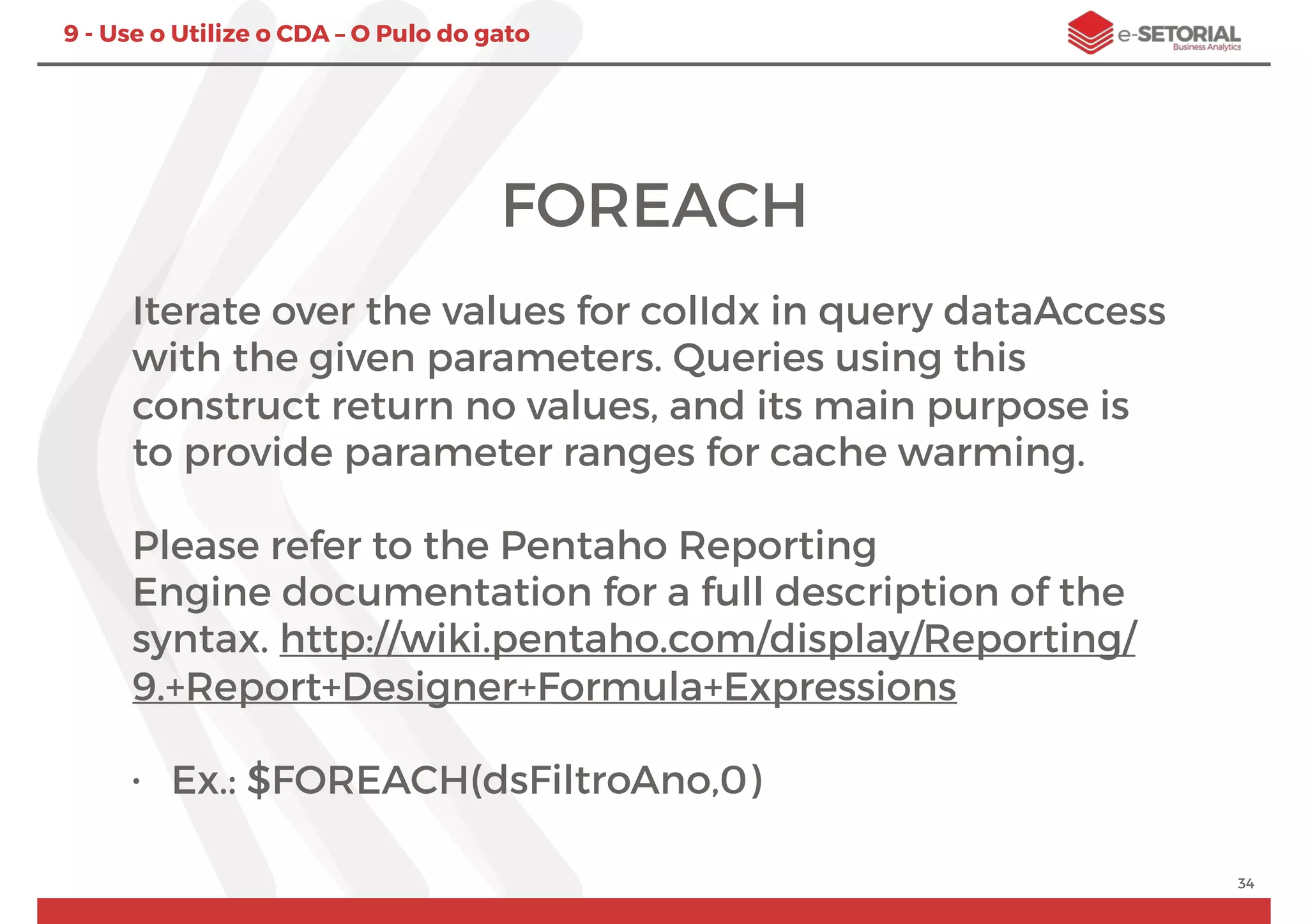 34
9 - Use o Utilize o CDA – O Pulo do gato
FOREACH
Iterate over the values for colIdx in query dataAccess
with the given parameters. Queries using this
construct return no values, and its main purpose is
to provide parameter ranges for cache warming.
Please refer to the Pentaho Reporting
Engine documentation for a full description of the
syntax. http://wiki.pentaho.com/display/Reporting/
9.+Report+Designer+Formula+Expressions
• Ex.: $FOREACH(dsFiltroAno,0)
 