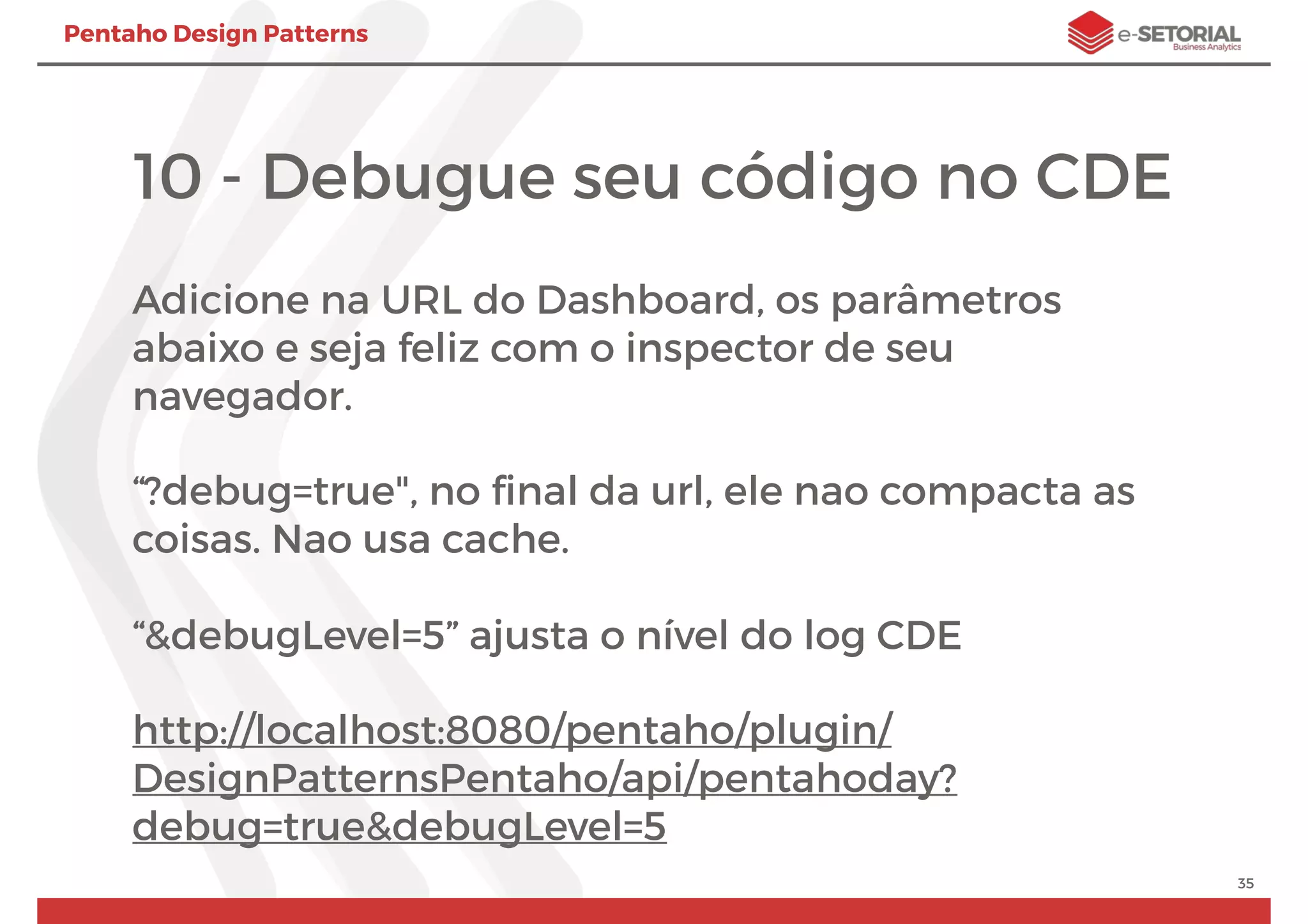 Pentaho Design Patterns
10 - Debugue seu código no CDE
Adicione na URL do Dashboard, os parâmetros
abaixo e seja feliz com o inspector de seu
navegador.
“?debug=true", no ﬁnal da url, ele nao compacta as
coisas. Nao usa cache.
“&debugLevel=5” ajusta o nível do log CDE
http://localhost:8080/pentaho/plugin/
DesignPatternsPentaho/api/pentahoday?
debug=true&debugLevel=5
35
 