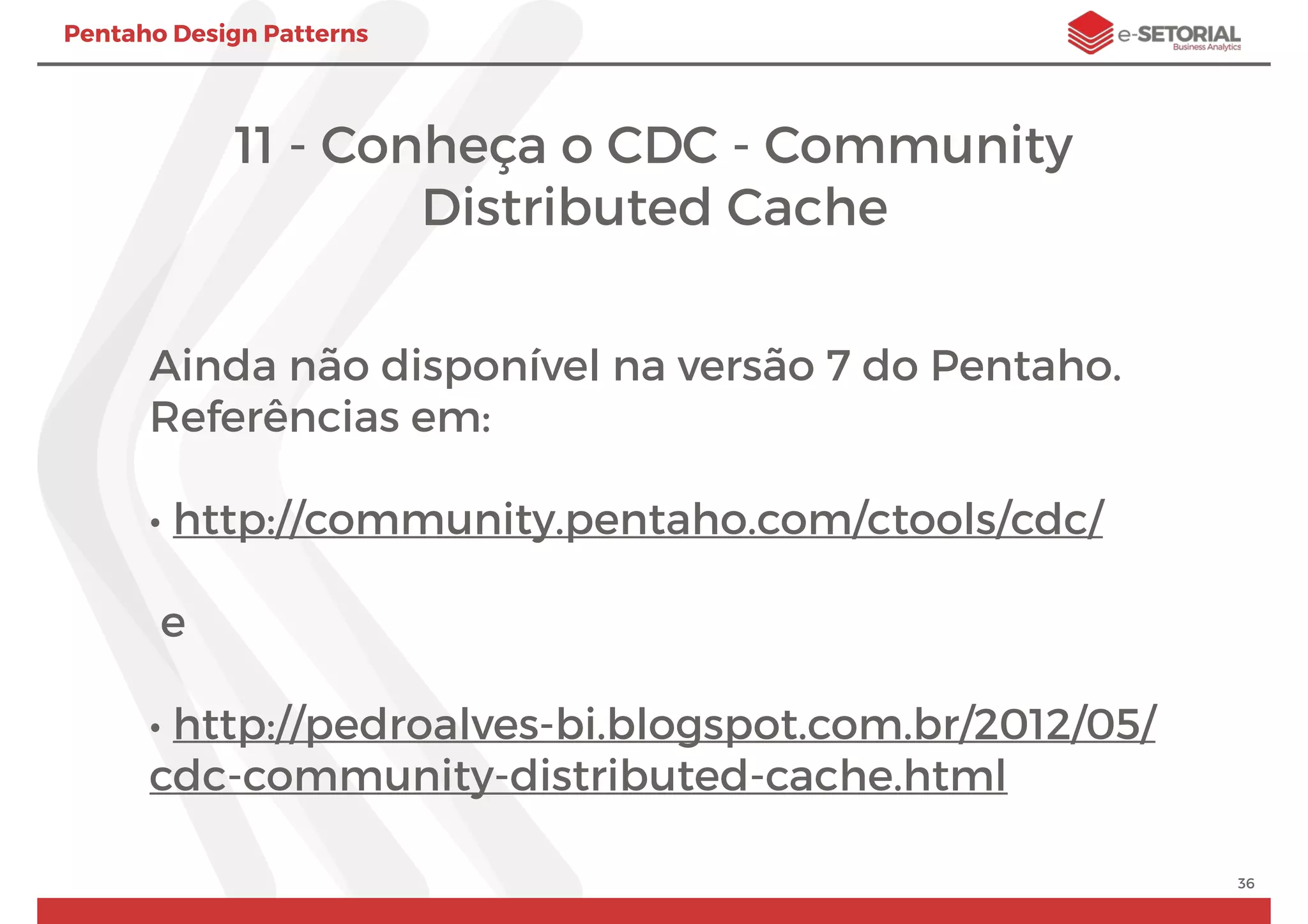 Pentaho Design Patterns
11 - Conheça o CDC - Community
Distributed Cache
Ainda não disponível na versão 7 do Pentaho.
Referências em:
• http://community.pentaho.com/ctools/cdc/
e
• http://pedroalves-bi.blogspot.com.br/2012/05/
cdc-community-distributed-cache.html
36
 