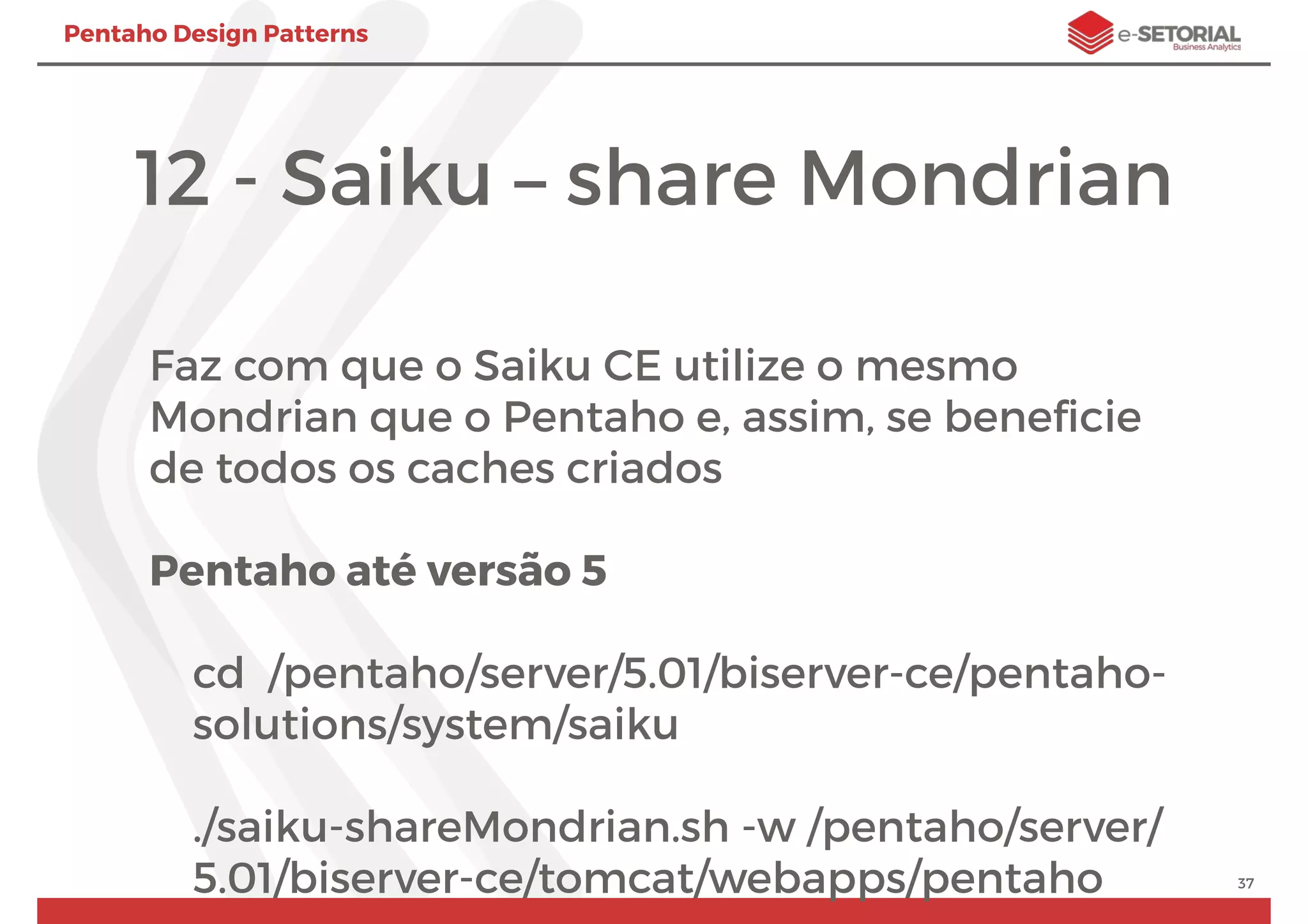Pentaho Design Patterns
12 - Saiku – share Mondrian
Faz com que o Saiku CE utilize o mesmo
Mondrian que o Pentaho e, assim, se beneﬁcie
de todos os caches criados
Pentaho até versão 5
cd /pentaho/server/5.01/biserver-ce/pentaho-
solutions/system/saiku
./saiku-shareMondrian.sh -w /pentaho/server/
5.01/biserver-ce/tomcat/webapps/pentaho 37
 