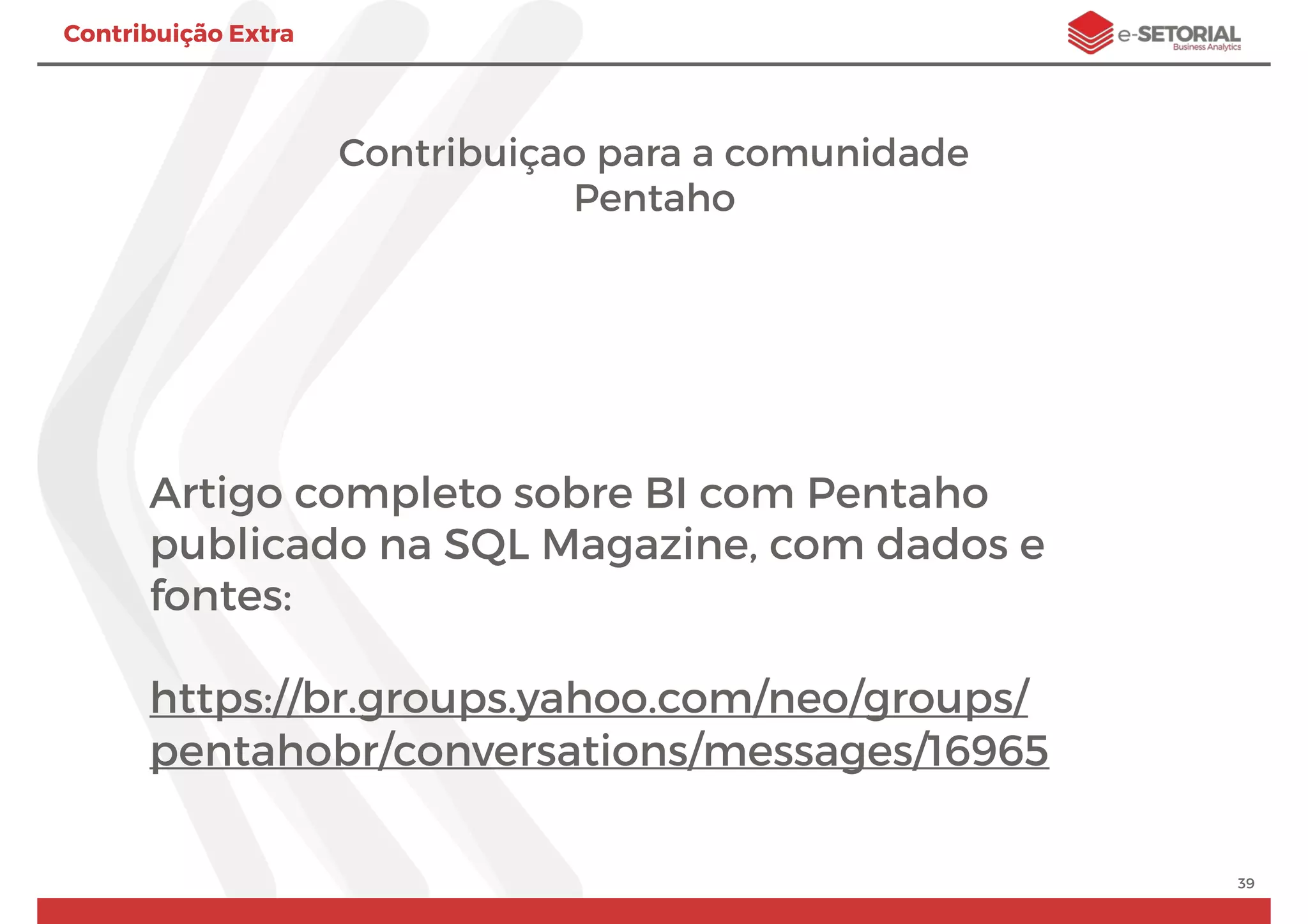 Contribuição Extra
Contribuiçao para a comunidade
Pentaho
Artigo completo sobre BI com Pentaho
publicado na SQL Magazine, com dados e
fontes:
https://br.groups.yahoo.com/neo/groups/
pentahobr/conversations/messages/16965
39
 