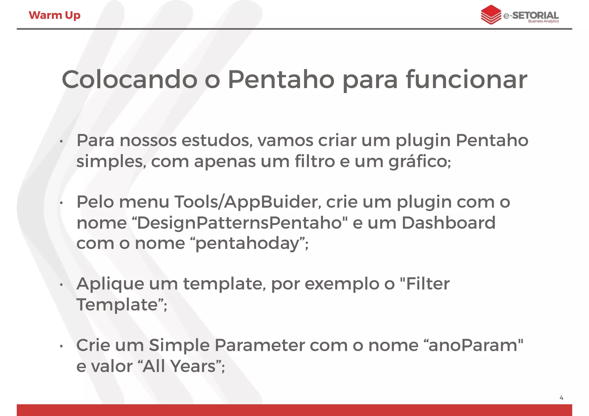 Warm Up
Colocando o Pentaho para funcionar
• Para nossos estudos, vamos criar um plugin Pentaho
simples, com apenas um ﬁltro e um gráﬁco;
• Pelo menu Tools/AppBuider, crie um plugin com o
nome “DesignPatternsPentaho" e um Dashboard
com o nome “pentahoday”;
• Aplique um template, por exemplo o "Filter
Template”;
• Crie um Simple Parameter com o nome “anoParam"
e valor “All Years”;
4
 