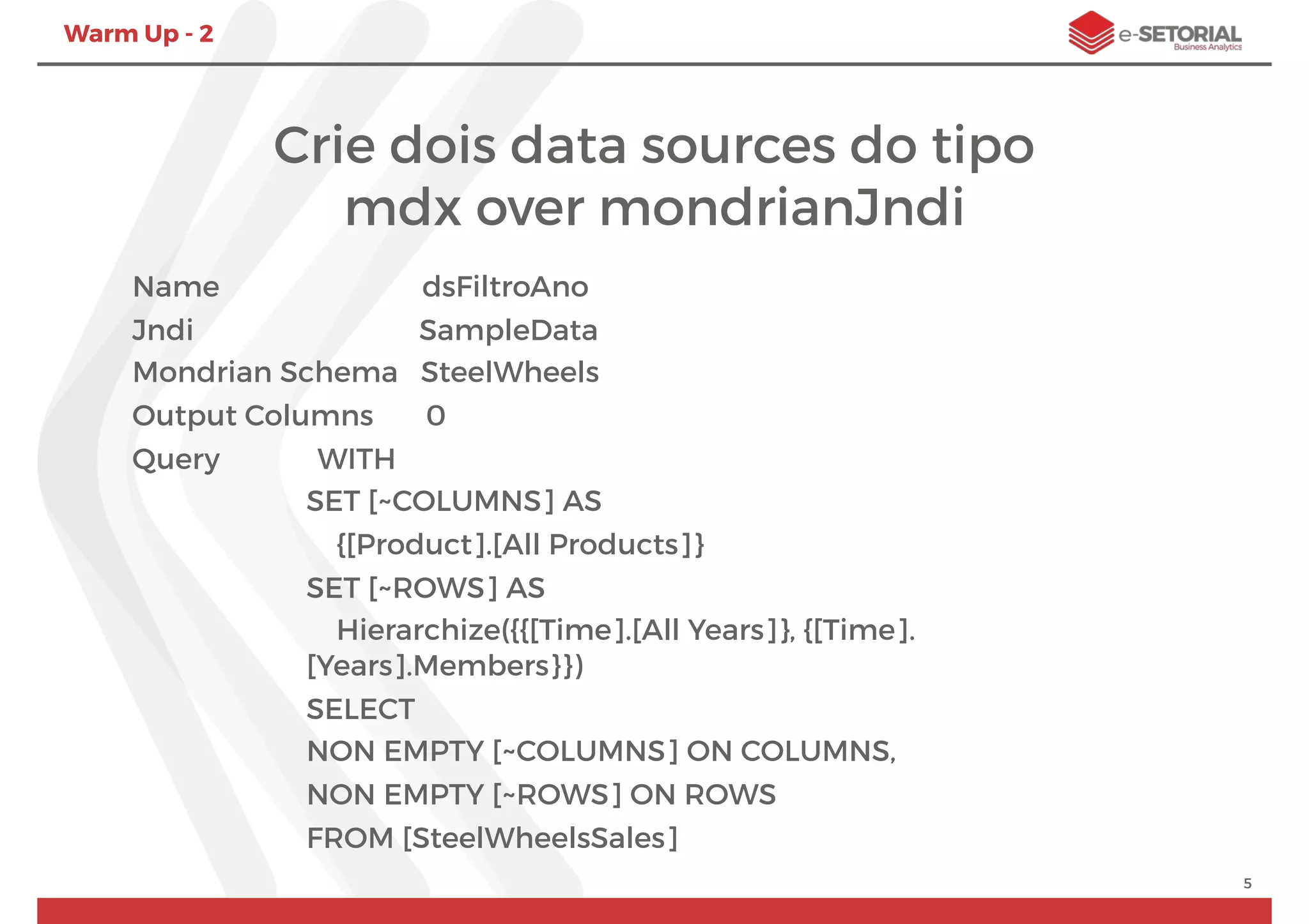 Warm Up - 2
Crie dois data sources do tipo
mdx over mondrianJndi
Name dsFiltroAno
Jndi SampleData
Mondrian Schema SteelWheels
Output Columns 0
Query WITH
SET [~COLUMNS] AS
{[Product].[All Products]}
SET [~ROWS] AS
Hierarchize({{[Time].[All Years]}, {[Time].
[Years].Members}})
SELECT
NON EMPTY [~COLUMNS] ON COLUMNS,
NON EMPTY [~ROWS] ON ROWS
FROM [SteelWheelsSales]
5
 