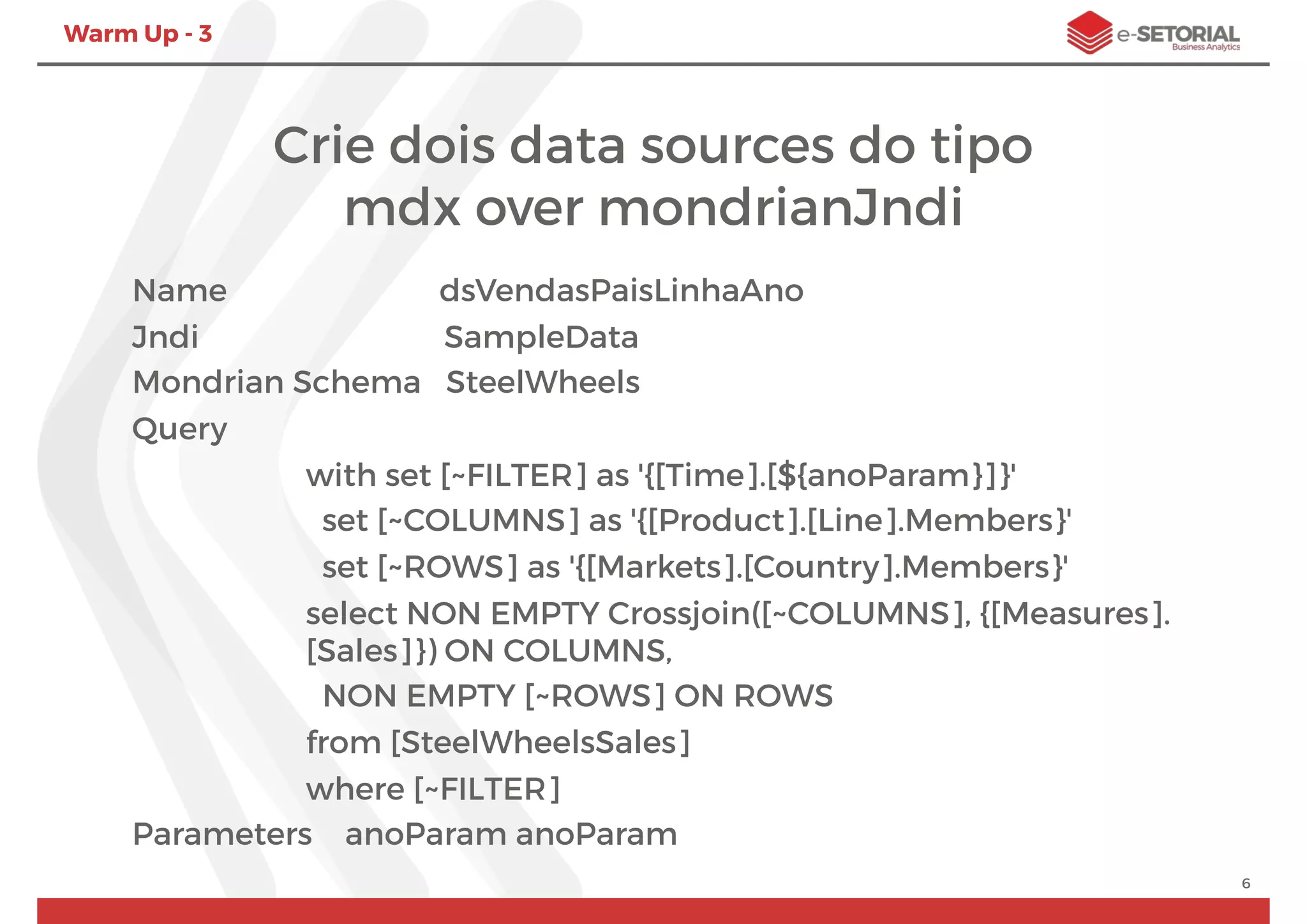 Warm Up - 3
Name dsVendasPaisLinhaAno
Jndi SampleData
Mondrian Schema SteelWheels
Query
with set [~FILTER] as '{[Time].[${anoParam}]}'
set [~COLUMNS] as '{[Product].[Line].Members}'
set [~ROWS] as '{[Markets].[Country].Members}'
select NON EMPTY Crossjoin([~COLUMNS], {[Measures].
[Sales]}) ON COLUMNS,
NON EMPTY [~ROWS] ON ROWS
from [SteelWheelsSales]
where [~FILTER]
Parameters anoParam anoParam
6
Crie dois data sources do tipo
mdx over mondrianJndi
 
