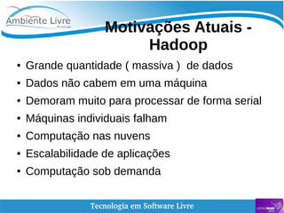   
Motivações Atuais -
Hadoop
● Grande quantidade ( massiva ) de dados
● Dados não cabem em uma máquina
● Demoram muito para processar de forma serial
● Máquinas individuais falham
● Computação nas nuvens
● Escalabilidade de aplicações
● Computação sob demanda
 