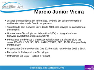    
Marcio Junior Vieira
● 15 anos de experiência em informática, vivência em desenvolvimento e
análise de sistemas de Gestão empresarial.
●
Trabalhando com Software Livre desde 2000 com serviços de consultoria e
treinamento.
● Graduado em Tecnologia em Informática(2004) e pós-graduado em
Software Livre(2005) ambos pela UFPR.
● Palestrante em diversos Congressos relacionados a Software Livre tais
como: CONISLI, SOLISC, FISL, LATINOWARE, SFD, JDBR, Campus Party,
Pentaho Day.
● Organizador Geral do Pentaho Day 2015 e apoio nas edições 2013 e 2014.
● Fundador da Ambiente Livre Tecnologia.
● Instrutor de Big Data - Hadoop e Pentaho
 