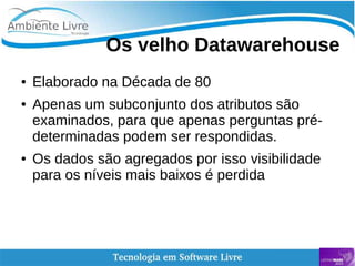    
Os velho Datawarehouse
● Elaborado na Década de 80
● Apenas um subconjunto dos atributos são
examinados, para que apenas perguntas pré-
determinadas podem ser respondidas.
● Os dados são agregados por isso visibilidade
para os níveis mais baixos é perdida
 
