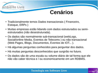    
Cenários
● Tradicionalmente temos Dados transacionais ( Financeiro,
Estoque, ERPs )
● Muitas empresas estão lidando com dados estruturados ou semi-
estruturados (não desestruturada).
● Os dados são normalmente sub-transacional (webLogs,
Social/online Media, Eventos de Telecoms ) ou não transacional
(Web Pages, Blogs, Documentos, Eventos de IOT... ).
● Há algumas perguntas conhecidos para perguntar dos dados.
● Há muitas perguntas desconhecidos que surgirão no futuro.
● Os dados são de uma escala ou volume diário de tal forma que ele
não vão caber técnica e / ou economicamente em um RDBMS.
 