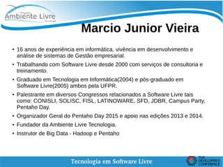   
Marcio Junior Vieira
● 16 anos de experiência em informática, vivência em desenvolvimento e
análise de sistemas de Gestão empresarial.
●
Trabalhando com Software Livre desde 2000 com serviços de consultoria e
treinamento.
● Graduado em Tecnologia em Informática(2004) e pós-graduado em
Software Livre(2005) ambos pela UFPR.
● Palestrante em diversos Congressos relacionados a Software Livre tais
como: CONISLI, SOLISC, FISL, LATINOWARE, SFD, JDBR, Campus Party,
Pentaho Day.
● Organizador Geral do Pentaho Day 2015 e apoio nas edições 2013 e 2014.
● Fundador da Ambiente Livre Tecnologia.
● Instrutor de Big Data - Hadoop e Pentaho
 