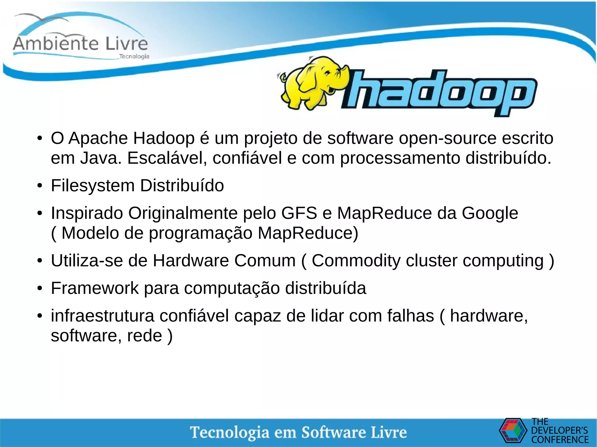    
Hadoop
●
O Apache Hadoop é um projeto de software open-source escrito
em Java. Escalável, confiável e com processamento distribuído.
●
Filesystem Distribuído
● Inspirado Originalmente pelo GFS e MapReduce da Google
( Modelo de programação MapReduce)
●
Utiliza-se de Hardware Comum ( Commodity cluster computing )
● Framework para computação distribuída
●
infraestrutura confiável capaz de lidar com falhas ( hardware,
software, rede )
 
