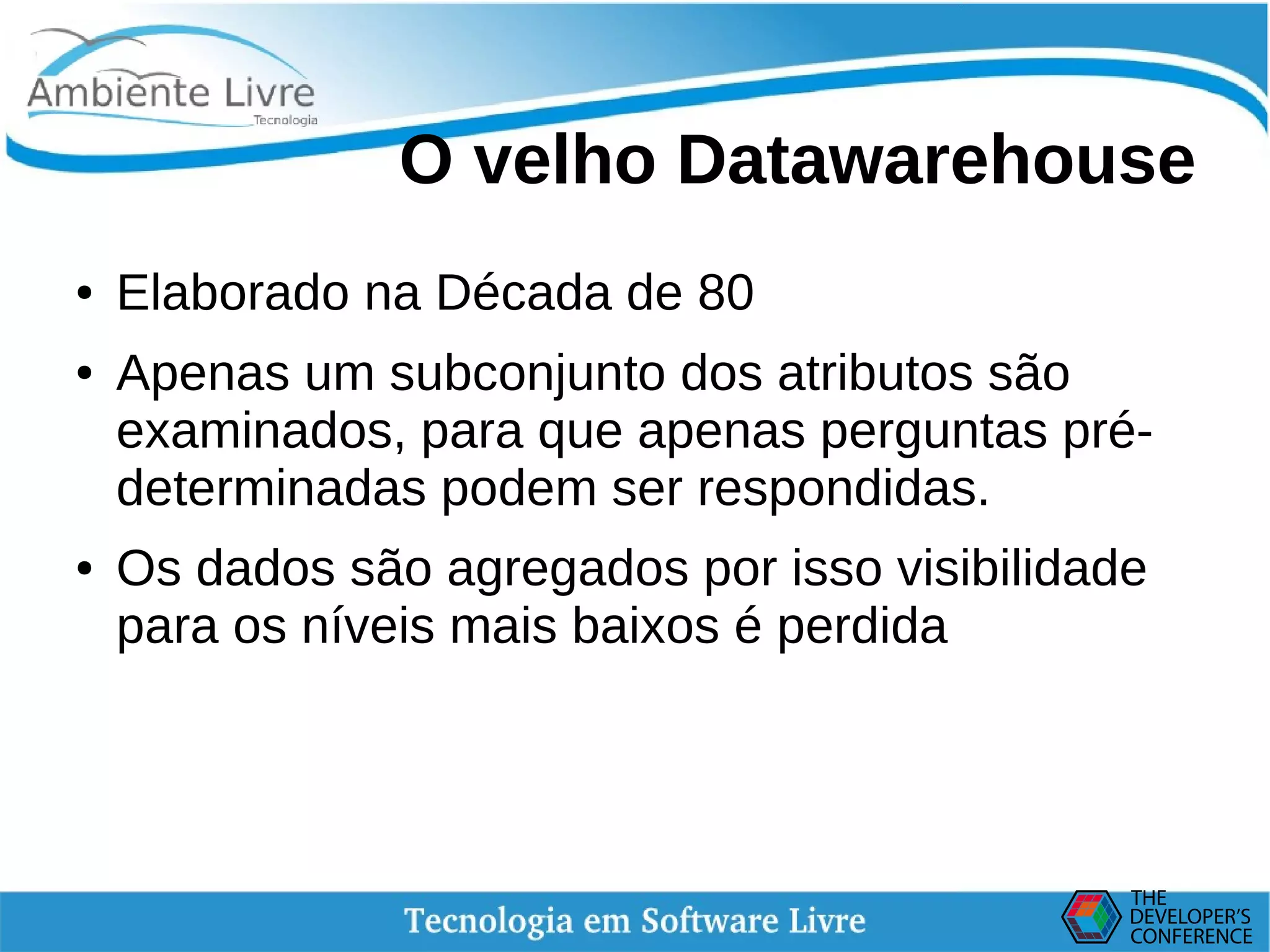    
O velho Datawarehouse
● Elaborado na Década de 80
● Apenas um subconjunto dos atributos são
examinados, para que apenas perguntas pré-
determinadas podem ser respondidas.
● Os dados são agregados por isso visibilidade
para os níveis mais baixos é perdida
 