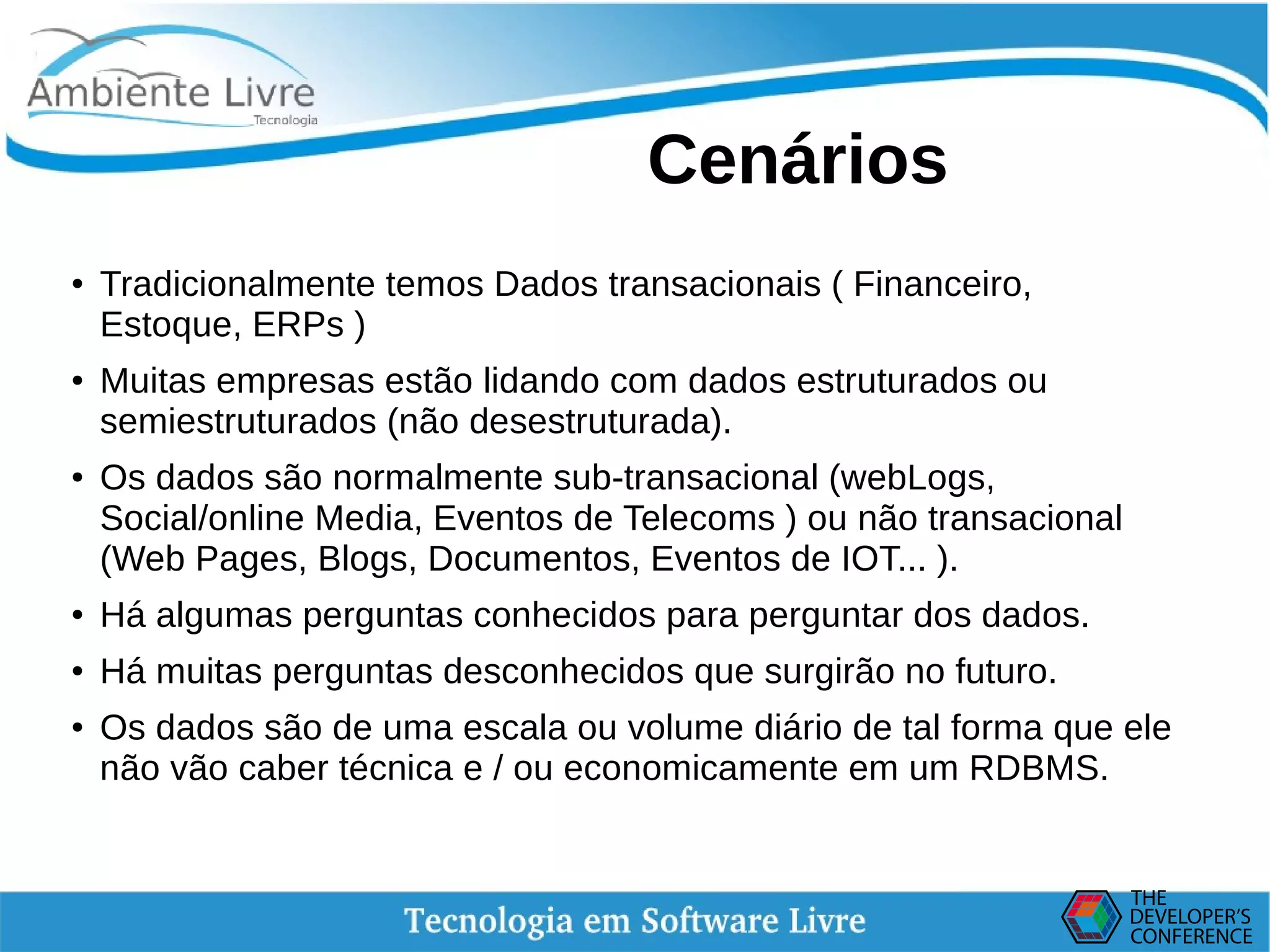    
Cenários
● Tradicionalmente temos Dados transacionais ( Financeiro,
Estoque, ERPs )
● Muitas empresas estão lidando com dados estruturados ou
semiestruturados (não desestruturada).
● Os dados são normalmente sub-transacional (webLogs,
Social/online Media, Eventos de Telecoms ) ou não transacional
(Web Pages, Blogs, Documentos, Eventos de IOT... ).
● Há algumas perguntas conhecidos para perguntar dos dados.
● Há muitas perguntas desconhecidos que surgirão no futuro.
● Os dados são de uma escala ou volume diário de tal forma que ele
não vão caber técnica e / ou economicamente em um RDBMS.
 