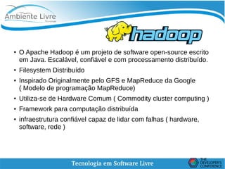    
Hadoop
●
O Apache Hadoop é um projeto de software open-source escrito
em Java. Escalável, confiável e com processamento distribuído.
●
Filesystem Distribuído
● Inspirado Originalmente pelo GFS e MapReduce da Google
( Modelo de programação MapReduce)
●
Utiliza-se de Hardware Comum ( Commodity cluster computing )
● Framework para computação distribuída
●
infraestrutura confiável capaz de lidar com falhas ( hardware,
software, rede )
 