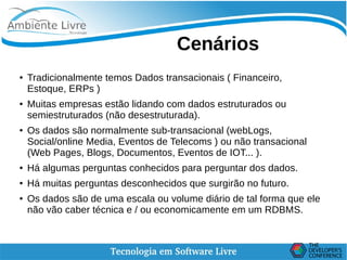    
Cenários
● Tradicionalmente temos Dados transacionais ( Financeiro,
Estoque, ERPs )
● Muitas empresas estão lidando com dados estruturados ou
semiestruturados (não desestruturada).
● Os dados são normalmente sub-transacional (webLogs,
Social/online Media, Eventos de Telecoms ) ou não transacional
(Web Pages, Blogs, Documentos, Eventos de IOT... ).
● Há algumas perguntas conhecidos para perguntar dos dados.
● Há muitas perguntas desconhecidos que surgirão no futuro.
● Os dados são de uma escala ou volume diário de tal forma que ele
não vão caber técnica e / ou economicamente em um RDBMS.
 