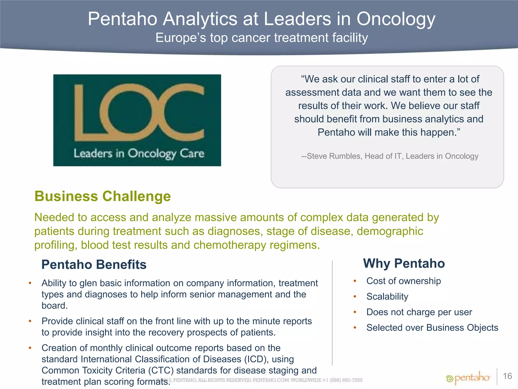Pentaho Analytics at Leaders in Oncology
                                  Europe’s top cancer treatment facility


                                                                        “We ask our clinical staff to enter a lot of
                                                                    assessment data and we want them to see the
                                                                       results of their work. We believe our staff
                                                                      should benefit from business analytics and
                                                                           Pentaho will make this happen.”

                                                                        --Steve Rumbles, Head of IT, Leaders in Oncology




    Business Challenge
    Needed to access and analyze massive amounts of complex data generated by
    patients during treatment such as diagnoses, stage of disease, demographic
    profiling, blood test results and chemotherapy regimens.
     Pentaho Benefits                                                                     Why Pentaho
•    Ability to glen basic information on company information, treatment              •   Cost of ownership
     types and diagnoses to help inform senior management and the                     •   Scalability
     board.
                                                                                      •   Does not charge per user
•    Provide clinical staff on the front line with up to the minute reports
                                                                                      •   Selected over Business Objects
     to provide insight into the recovery prospects of patients.
•    Creation of monthly clinical outcome reports based on the
     standard International Classification of Diseases (ICD), using
     Common Toxicity Criteria (CTC) standards for disease staging and
                                                                                                                           16
     treatment plan scoring formats.
 