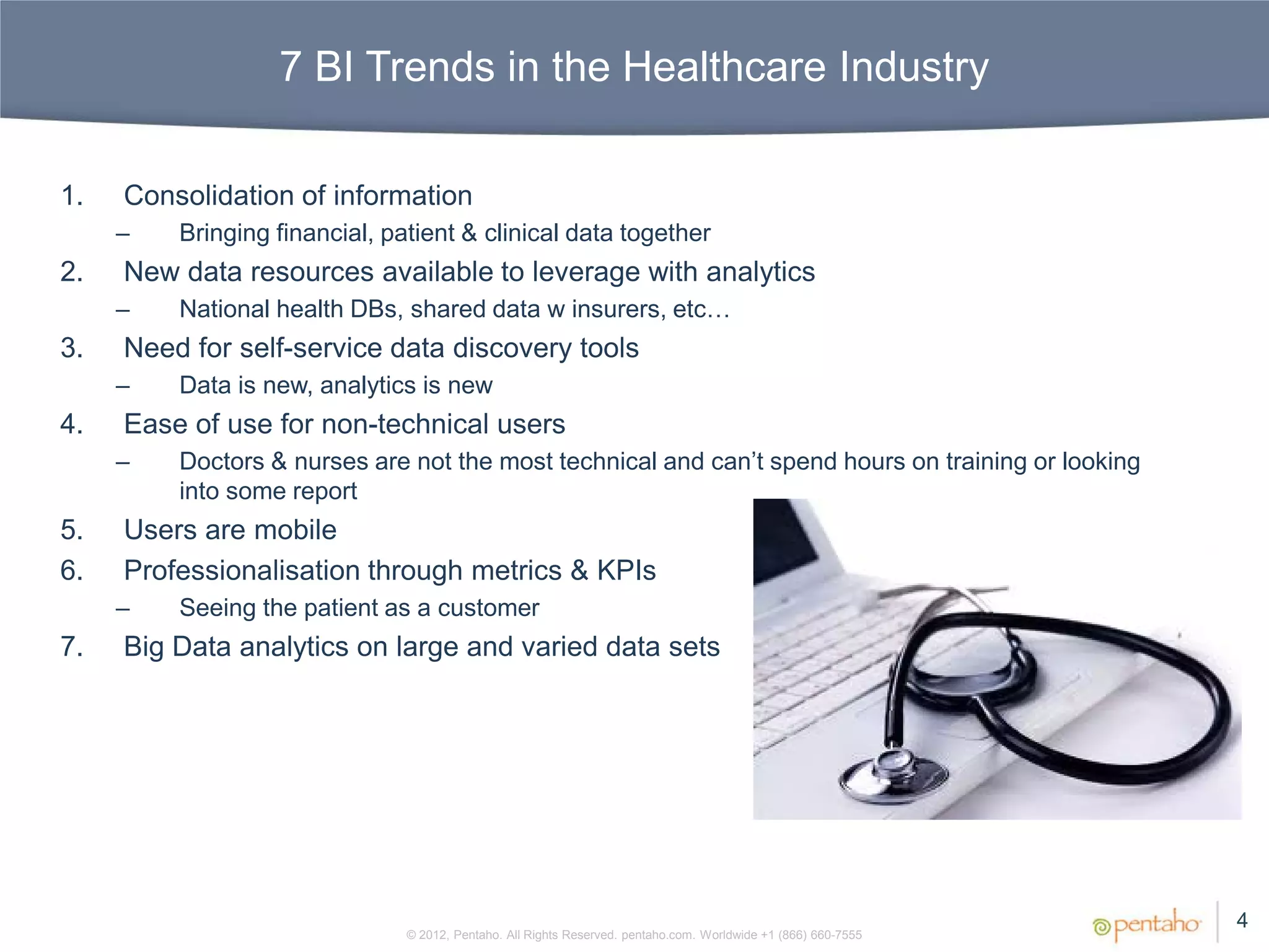 7 BI Trends in the Healthcare Industry

1.   Consolidation of information
     –   Bringing financial, patient & clinical data together
2.   New data resources available to leverage with analytics
     –   National health DBs, shared data w insurers, etc…
3.   Need for self-service data discovery tools
     –   Data is new, analytics is new
4.   Ease of use for non-technical users
     –   Doctors & nurses are not the most technical and can’t spend hours on training or looking
         into some report
5.   Users are mobile
6.   Professionalisation through metrics & KPIs
     –   Seeing the patient as a customer
7.   Big Data analytics on large and varied data sets




                                                                                                                4
                               © 2012, Pentaho. All Rights Reserved. pentaho.com. Worldwide +1 (866) 660-7555
 
