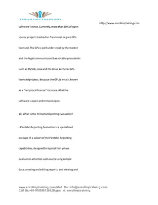 http://www.enrollmytraining.com
www.enrollmytraining.com,Mail Us: info@enrollmytraining.com
Call Us:+91-9705981289,Skype id: enrollmy.training
software license.Currently,more than60% of open
source projectstrackedon freshmeat.orgare GPL-
licensed.The GPLiswell understoodbythe market
and the legal communityandhasnotable precedents
such as MySQL, Javaand the Linux kernel asGPL-
licensedprojects.Because the GPLiswhat’sknown
as a “reciprocal license”itensuresthatthe
software isopenandremainsopen.
10. What isthe PentahoReportingEvaluation?
- PentahoReportingEvaluationisaspecialized
package of a subsetof the PentahoReporting
capabilities,designedfortypical first-phase
evaluationactivitiessuchasaccessingsample
data, creatingandeditingreports,andviewingand
 