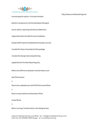 http://www.enrollmytraining.com
www.enrollmytraining.com,Mail Us: info@enrollmytraining.com
Call Us:+91-9705981289,Skype id: enrollmy.training
interactingwithreports.ItincludesPentaho
platformcomponents,the PentahoReportDesigner
and an ad hoc reportinginterface bundledintoa
single downloadintendedforlocal installation.
Sample OLAPreportsanddashboardexamplesare also
includedforthose interested,butthe package
includesthe designtoolsandpublishing
capabilitiesforPentahoReportingonly.
What's the difference betweentransformationsand
jobs?Postanswer
1
How to doa database joinwithPDI?PostanswerShow
1
How to sequentialize transformations?Post
answerShow
1
Whenrunninga Transformation,the dialoghastwo
 
