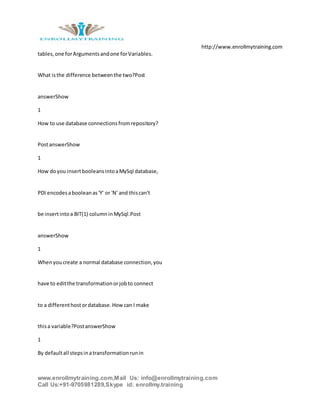 http://www.enrollmytraining.com
www.enrollmytraining.com,Mail Us: info@enrollmytraining.com
Call Us:+91-9705981289,Skype id: enrollmy.training
tables,one forArgumentsandone forVariables.
What isthe difference betweenthe two?Post
answerShow
1
How to use database connectionsfromrepository?
PostanswerShow
1
How doyou insertbooleansintoaMySql database,
PDI encodesabooleanas'Y' or 'N' and thiscan't
be insertintoa BIT(1) columninMySql.Post
answerShow
1
Whenyoucreate a normal database connection,you
have to editthe transformationorjobto connect
to a differenthostordatabase.Howcan I make
thisa variable?PostanswerShow
1
By defaultall stepsinatransformationrunin
 