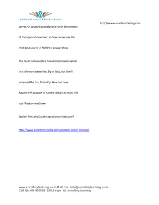 http://www.enrollmytraining.com
www.enrollmytraining.com,Mail Us: info@enrollmytraining.com
Call Us:+91-9705981289,Skype id: enrollmy.training
server.Of course Spoondoesn'trunin the context
of the applicationserver,sohowcan we use the
JNDIdata source in PDI?PostanswerShow
The Text File Inputstephasa Compressionoption
that allowsyoutoselectZipor Gzip,but itwill
onlyreadthe firstfile inZip.Howcan I use
Apache VFSsupportto handle tarballsormulti-file
zips?PostanswerShow
ExplainPentahoDataIntegrationarchitecture?
http://www.enrollmytraining.com/pentaho-online-training/
 