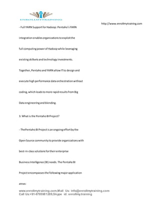 http://www.enrollmytraining.com
www.enrollmytraining.com,Mail Us: info@enrollmytraining.com
Call Us:+91-9705981289,Skype id: enrollmy.training
- Full YARN SupportforHadoop: Pentaho’sYARN
integrationenablesorganizationstoexploitthe
full computingpowerof Hadoopwhile leveraging
existingskillsetsandtechnologyinvestments.
Together,PentahoandYARN allowITto designand
execute highperformance dataorchestrationwithout
coding,whichleadstomore rapidresultsfromBig
Data engineeringandblending.
3. What is the PentahoBIProject?
- ThePentahoBIProjectisanongoingeffortbythe
OpenSource communitytoprovide organizationswith
best-in-classsolutionsfortheirenterprise
BusinessIntelligence (BI) needs. The PentahoBI
Projectencompassesthe followingmajorapplication
areas:
 