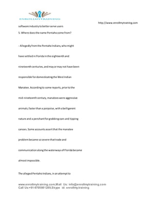 http://www.enrollmytraining.com
www.enrollmytraining.com,Mail Us: info@enrollmytraining.com
Call Us:+91-9705981289,Skype id: enrollmy.training
software industrytobetterserve users
5. Where doesthe name Pentahocome from?
- Allegedlyfromthe PentahoIndians,whomight
have settledinFloridainthe eighteenthand
nineteenthcenturies,andmayormay not have been
responsible fordomesticatingthe WestIndian
Manatee.Accordingto some reports,priortothe
mid-nineteenthcentury,manateeswere aggressive
animals;fasterthana porpoise,withabelligerent
nature and a penchantforgrabbingoars and tipping
canoes.Some accountsassertthat the manatee
problembecame sosevere thattrade and
communicationalongthe waterwaysof Floridabecame
almostimpossible.
The allegedPentahoIndians,inanattemptto
 