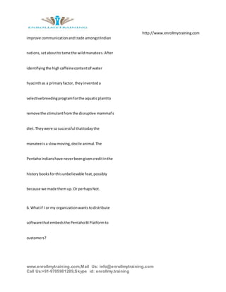 http://www.enrollmytraining.com
www.enrollmytraining.com,Mail Us: info@enrollmytraining.com
Call Us:+91-9705981289,Skype id: enrollmy.training
improve communicationandtrade amongstIndian
nations,setaboutto tame the wildmanatees.After
identifyingthe highcaffeinecontentof water
hyacinthas a primaryfactor, theyinventeda
selectivebreedingprogramforthe aquaticplantto
remove the stimulantfromthe disruptive mammal’s
diet.Theywere sosuccessful thattodaythe
manatee isa slowmoving,docile animal.The
PentahoIndianshave neverbeengivencreditinthe
historybooksforthisunbelievable feat,possibly
because we made themup.Or perhapsNot.
6. What if I or my organizationwantstodistribute
software thatembedsthe PentahoBIPlatformto
customers?
 