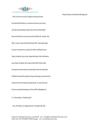 http://www.enrollmytraining.com
www.enrollmytraining.com,Mail Us: info@enrollmytraining.com
Call Us:+91-9705981289,Skype id: enrollmy.training
- The current version2alpha release of the
PentahoBIPlatform,aswell asfuture versions,
will be distributedunderthe termsof the GNU
General PublicLicense Version2(GPLv2).Under the
GPL, if you intendtodistribute GPL-licensedcode
to yourcustomersas part of othersoftware you
have created,youmay,dependingonthe software
youhave created,be requiredtoGPL that code.
Companiesthatwishtodistribute the PentahoBI
Platformhave the optionof purchasingacommercial
license fromPentahoCorporation.A commercial
license wouldexemptyoufromGPLobligations.
7. Is Pentahoa Trademark?
- Yes,Pentaho,itslogodevice,PentahoBI,the
 