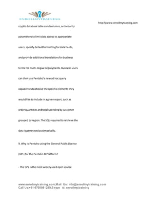 http://www.enrollmytraining.com
www.enrollmytraining.com,Mail Us: info@enrollmytraining.com
Call Us:+91-9705981289,Skype id: enrollmy.training
crypticdatabase tablesandcolumns,set security
parameterstolimitdataaccess to appropriate
users,specifydefaultformattingfordatafields,
and provide additional translationsforbusiness
termsfor multi-lingual deployments.Businessusers
can thenuse Pentaho’snewadhoc query
capabilitiestochoose the specificelementsthey
wouldlike toinclude inagivenreport,suchas
orderquantitiesandtotal spendingbycustomer
groupedbyregion.The SQL requiredtoretrieve the
data isgeneratedautomatically.
9. Why is Pentahousingthe General PublicLicense
(GPL) for the PentahoBIPlatform?
- The GPL isthe most widelyusedopensource
 
