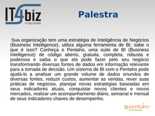 Palestra

 Sua organização tem uma estratégia de Inteligência de Negócios
(Business Intelligence), utiliza alguma ferramenta de BI, sabe o
que é isso? Conheça o Pentaho, uma suite de BI (Business
Intelligence) de código aberto, gratuita, completa, robusta e
poderosa e saiba o que ela pode fazer pelo seu negócio
transformando diversas fontes de dados em informação relevante
para a tomada de decisão. Um sistema de BI com o Pentaho pode
ajudá-lo a analisar um grande volume de dados oriundos de
diversas fontes, reduzir custos, aumentar as vendas, rever suas
práticas de negócios, planejar novas estratégias baseadas em
seus indicadores atuais, conquistar novos clientes e novos
mercados, realizar um acompanhamento diário, semanal e mensal
de seus indicadores chaves de desempenho.
 