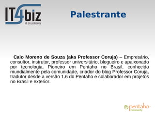Palestrante



  Caio Moreno de Souza (aka Professor Coruja) – Empresário,
consultor, instrutor, professor universitário, blogueiro e apaixonado
por tecnologia. Pioneiro em Pentaho no Brasil, conhecido
mundialmente pela comunidade, criador do blog Professor Coruja,
tradutor desde a versão 1.6 do Pentaho e colaborador em projetos
no Brasil e exterior.
 