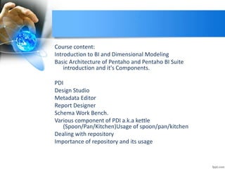 Course content:
Introduction to BI and Dimensional Modeling
Basic Architecture of Pentaho and Pentaho BI Suite
introduction and it's Components.
PDI
Design Studio
Metadata Editor
Report Designer
Schema Work Bench.
Various component of PDI a.k.a kettle
(Spoon/Pan/Kitchen)Usage of spoon/pan/kitchen
Dealing with repository
Importance of repository and its usage
 