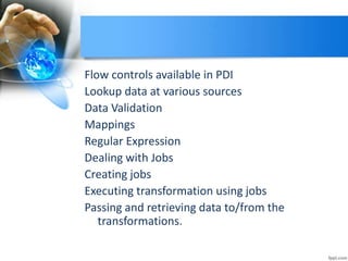 Flow controls available in PDI
Lookup data at various sources
Data Validation
Mappings
Regular Expression
Dealing with Jobs
Creating jobs
Executing transformation using jobs
Passing and retrieving data to/from the
transformations.
 