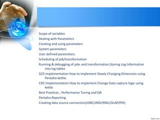 Scope of variables
Dealing with Parameters
Creating and using parameters
System parameters
User defined parameters.
Scheduling of job/transformation
Running & debugging of jobs and transformation,Storing Log Information
into log tables
SCD implementation How to implement Slowly Changing Dimension using
Pentaho kettle.
CDC Implementation How to implement Change Data capture logic using
kettle
Best Practices , Performance Tuning and QA
Pentaho Reporting
Creating data source connection(JDBC/JNDI/XML/OLAP/PDI)
 