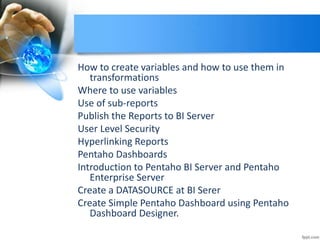 How to create variables and how to use them in
transformations
Where to use variables
Use of sub-reports
Publish the Reports to BI Server
User Level Security
Hyperlinking Reports
Pentaho Dashboards
Introduction to Pentaho BI Server and Pentaho
Enterprise Server
Create a DATASOURCE at BI Serer
Create Simple Pentaho Dashboard using Pentaho
Dashboard Designer.
 