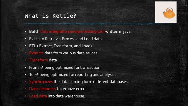 What is Kettle?
▪ Batch data integration and processing tool written in java.
▪ Exists to Retrieve, Process and Load data.
▪ ETL ( Extract,Transform, and Load).
▪ Extracts data form various data sauces.
▪ Transform data
▪ From  being optimized for transaction.
▪ To  being optimized for reporting and analysis .
▪ Synchronizes the data coming form different databases.
▪ Data cleanness to remove errors.
▪ Load data into data warehouse.
 