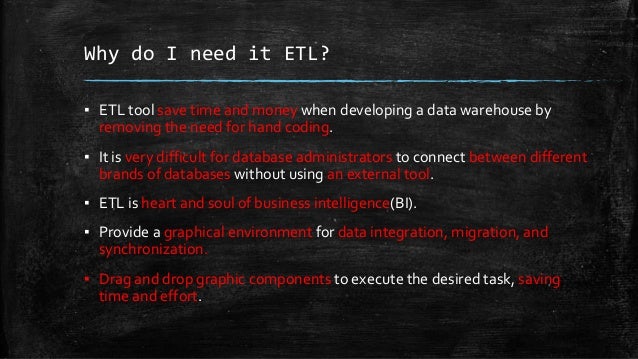 Why do I need it ETL?
▪ ETL tool save time and money when developing a data warehouse by
removing the need for hand coding.
▪ It is very difficult for database administrators to connect between different
brands of databases without using an external tool.
▪ ETL is heart and soul of business intelligence(BI).
▪ Provide a graphical environment for data integration, migration, and
synchronization.
▪ Drag and drop graphic components to execute the desired task, saving
time and effort.
 