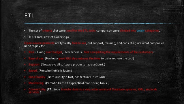 ETL
▪ The set of criteria that were used for the ETL tools comparison were divided into seven categories.
▪ TCO (Total cost of ownership).
Open-source products are typically free to use, but support, training, and consulting are what companies
need to pay for.
▪ Risk. ( Going over budget, Over schedule, Not completing the requirements of the customers)
▪ Ease of use. (Having a good GUI also reduces the time to train and use the tool)
▪ Support. (Nowadays all software products have support.)
▪ Speed. (Pentaho Kettle is faster)
▪ Data Quality. (Data Quality is fast, has features in its GUI)
▪ Monitoring. (Pentaho Kettle has practical monitoring tools. )
▪ Connectivity. (ETL tools transfer data to a very wide variety of Database systems, XML, and web
services.)
 
