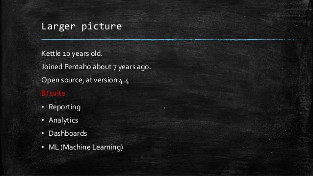 Larger picture
Kettle 10 years old.
Joined Pentaho about 7 years ago.
Open source, at version 4.4
BI suite
▪ Reporting
▪ Analytics
▪ Dashboards
▪ ML (Machine Learning)
 