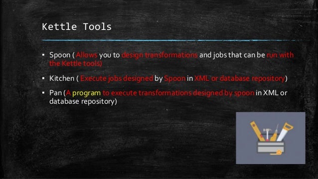 Kettle Tools
▪ Spoon ( Allows you to design transformations and jobs that can be run with
the Kettle tools)
▪ Kitchen ( Execute jobs designed by Spoon in XML or database repository)
▪ Pan (A program to execute transformations designed by spoon in XML or
database repository)
 