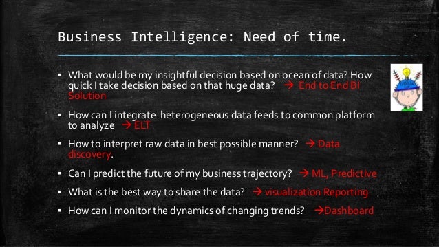 Business Intelligence: Need of time.
▪ What would be my insightful decision based on ocean of data? How
quick I take decision based on that huge data?  End to End BI
Solution
▪ How can I integrate heterogeneous data feeds to common platform
to analyze  ELT
▪ How to interpret raw data in best possible manner?  Data
discovery.
▪ Can I predict the future of my business trajectory?  ML, Predictive
▪ What is the best way to share the data?  visualization Reporting
▪ How can I monitor the dynamics of changing trends? Dashboard
 