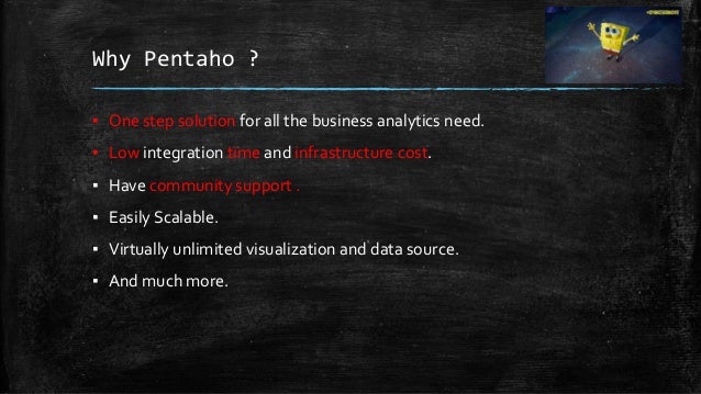 Why Pentaho ?
▪ One step solution for all the business analytics need.
▪ Low integration time and infrastructure cost.
▪ Have community support .
▪ Easily Scalable.
▪ Virtually unlimited visualization and data source.
▪ And much more.
 