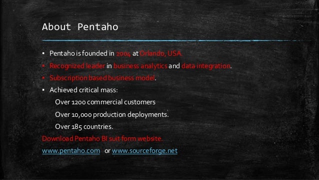 About Pentaho
▪ Pentaho is founded in 2004 at Orlando, USA.
▪ Recognized leader in business analytics and data integration.
▪ Subscription based business model.
▪ Achieved critical mass:
Over 1200 commercial customers
Over 10,000 production deployments.
Over 185 countries.
Download Pentaho BI suit form website.
www.pentaho.com or www.sourceforge.net
 