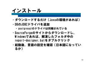 13
インストール
•ダウンロードするだけ（Javaの環境があれば）
•DBのJDBCドライバを追加
– postgresqlのドライバは同梱されている
•SourceForgeのサイトからダウンロードし、
Windowsであれば、解凍したフォルダ中の
report-designer.batをダブルクリック
•起動後、言語の設定を確認（日本語になってい
るか）
 