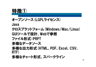 14
特徴①
オープンソース(LGPLライセンス)
Java
クロスプラットフォーム(Windows/Mac/Linux)
GUIツールで設計、Webで参照
ファイル形式：PRPT
多様なデータソース
多様な出力形式(HTML、PDF、Excel、CSV、
RTF)
多様なチャート形式、スパークライン
 