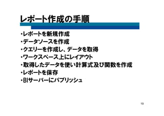 19
レポート作成の手順
・レポートを新規作成
・データソースを作成
・クエリーを作成し、データを取得
・ワークスペース上にレイアウト
・取得したデータを使い計算式及び関数を作成
・レポートを保存
・BIサーバーにパブリッシュ
 