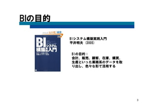 3
BIの目的
BIの目的：
会計、販売、顧客、在庫、購買、
生産といった業務系のデータを取
り出し、色々な形で活用する
BIシステム構築実践入門
平井明夫 (2005)
 